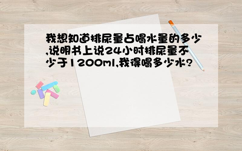 我想知道排尿量占喝水量的多少,说明书上说24小时排尿量不少于1200ml,我得喝多少水?
