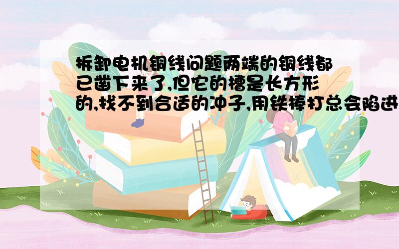 拆卸电机铜线问题两端的铜线都已凿下来了,但它的槽是长方形的,找不到合适的冲子,用铁棒打总会陷进去.请问怎样才能拆下来槽中