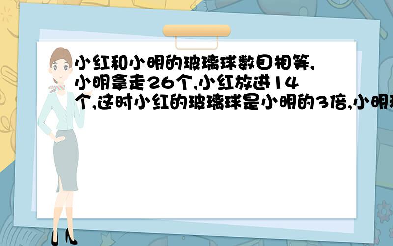 小红和小明的玻璃球数目相等,小明拿走26个,小红放进14个,这时小红的玻璃球是小明的3倍,小明和小红原来