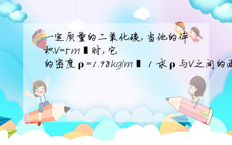 一定质量的二氧化碳,当他的体积V=5m³时,它的密度ρ=1.98kg/m³ 1 求ρ与V之间的函数表