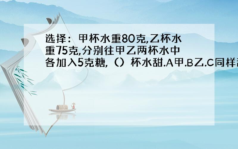 选择：甲杯水重80克,乙杯水重75克,分别往甲乙两杯水中各加入5克糖,（）杯水甜.A甲.B乙.C同样甜.