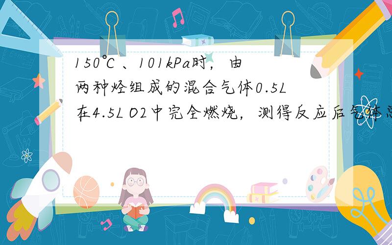 150℃、101kPa时，由两种烃组成的混合气体0.5L在4.5L O2中完全燃烧，测得反应后气体总体积小于5L，其中含