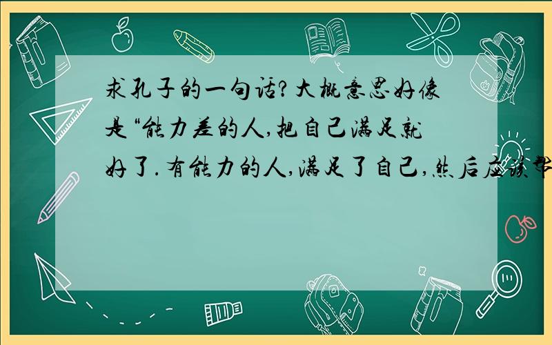 求孔子的一句话?大概意思好像是“能力差的人,把自己满足就好了.有能力的人,满足了自己,然后应该帮助别人”