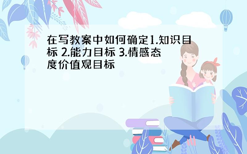 在写教案中如何确定1.知识目标 2.能力目标 3.情感态度价值观目标