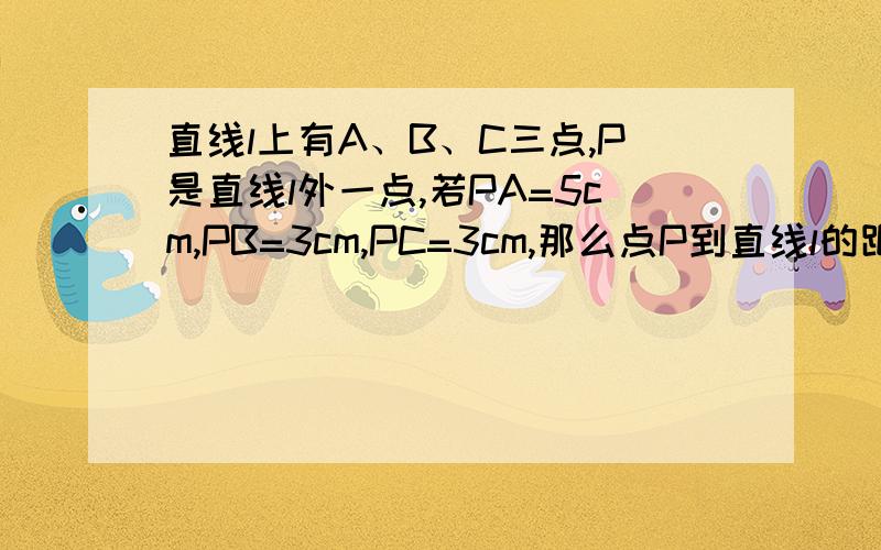 直线l上有A、B、C三点,P是直线l外一点,若PA=5cm,PB=3cm,PC=3cm,那么点P到直线l的距离是?