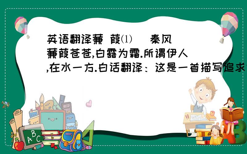 英语翻译蒹 葭⑴ (秦风) 蒹葭苍苍,白露为霜.所谓伊人,在水一方.白话翻译：这是一首描写追求意中人而不可得的诗,表现了