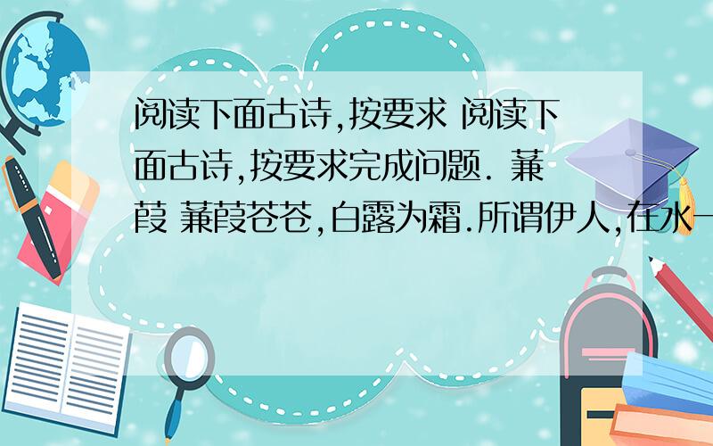 阅读下面古诗,按要求 阅读下面古诗,按要求完成问题. 蒹葭 蒹葭苍苍,白露为霜.所谓伊人,在水一方.溯洄从之,道阻且长.