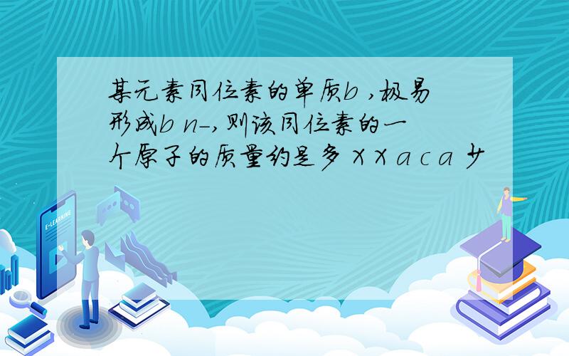 某元素同位素的单质b ,极易形成b n-,则该同位素的一个原子的质量约是多 X X a c a 少