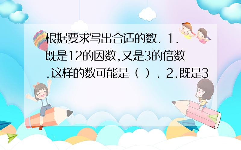 根据要求写出合适的数. 1.既是12的因数,又是3的倍数.这样的数可能是（ ）. 2.既是3