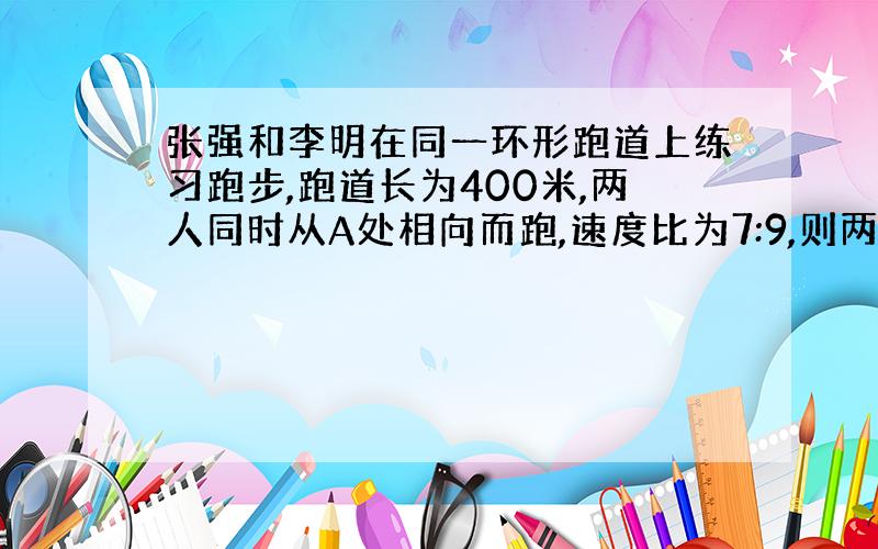 张强和李明在同一环形跑道上练习跑步,跑道长为400米,两人同时从A处相向而跑,速度比为7:9,则两人