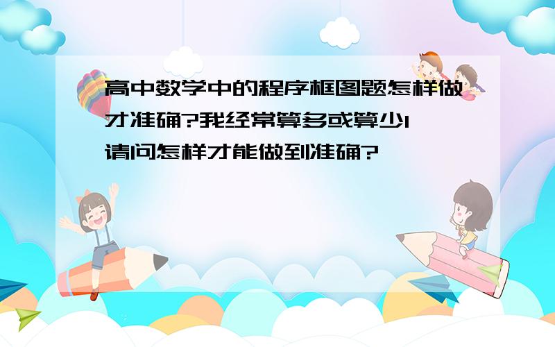 高中数学中的程序框图题怎样做才准确?我经常算多或算少1,请问怎样才能做到准确?