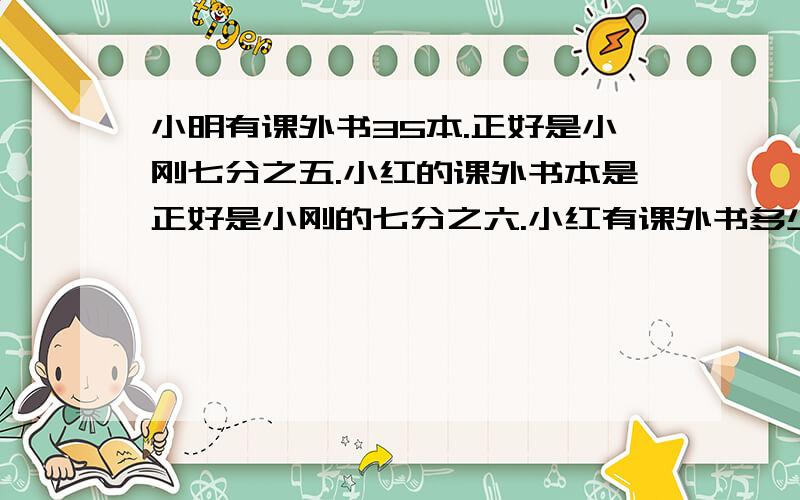 小明有课外书35本.正好是小刚七分之五.小红的课外书本是正好是小刚的七分之六.小红有课外书多少本.