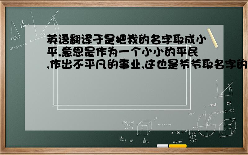 英语翻译于是把我的名字取成小平,意思是作为一个小小的平民,作出不平凡的事业,这也是爷爷取名字的初衷.我一直都把自己名字的