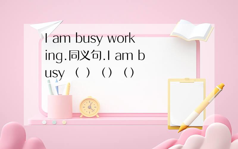 I am busy working.同义句.I am busy ﹙ ﹚﹙﹚﹙﹚