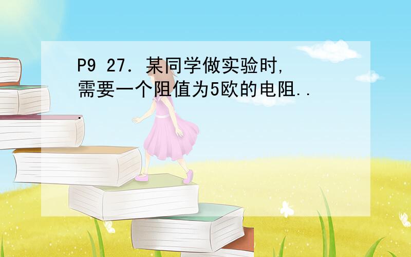 P9 27．某同学做实验时,需要一个阻值为5欧的电阻...