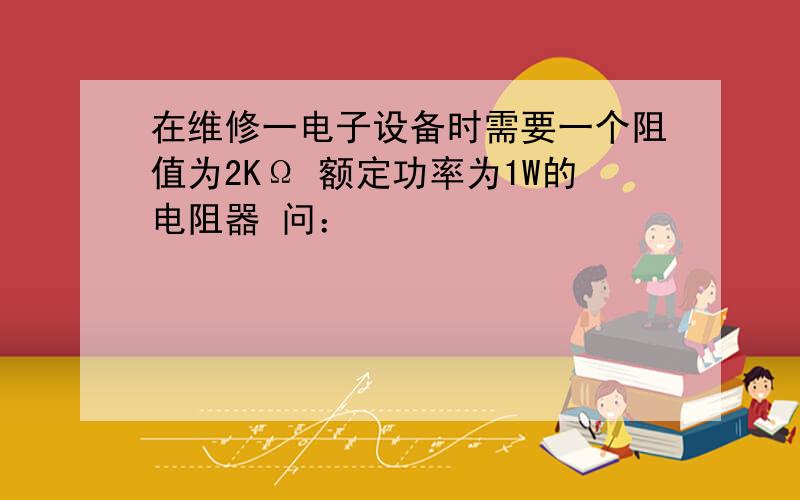 在维修一电子设备时需要一个阻值为2KΩ 额定功率为1W的电阻器 问：