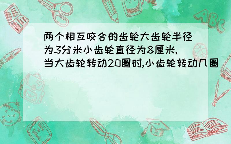 两个相互咬合的齿轮大齿轮半径为3分米小齿轮直径为8厘米,当大齿轮转动20圈时,小齿轮转动几圈