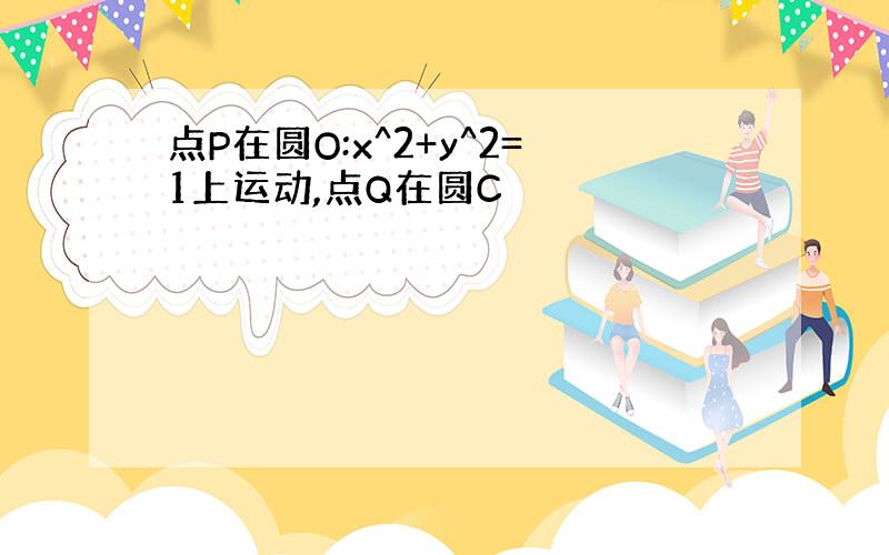 点P在圆O:x^2+y^2=1上运动,点Q在圆C