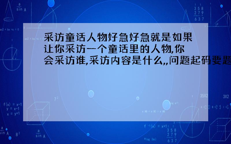 采访童话人物好急好急就是如果让你采访一个童话里的人物,你会采访谁,采访内容是什么,,问题起码要题3-4个咯~我一定会加的