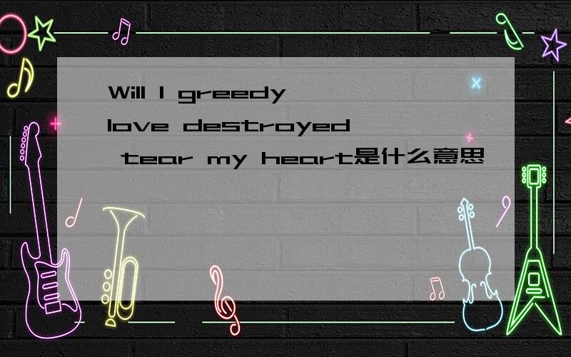 Will I greedy love destroyed tear my heart是什么意思