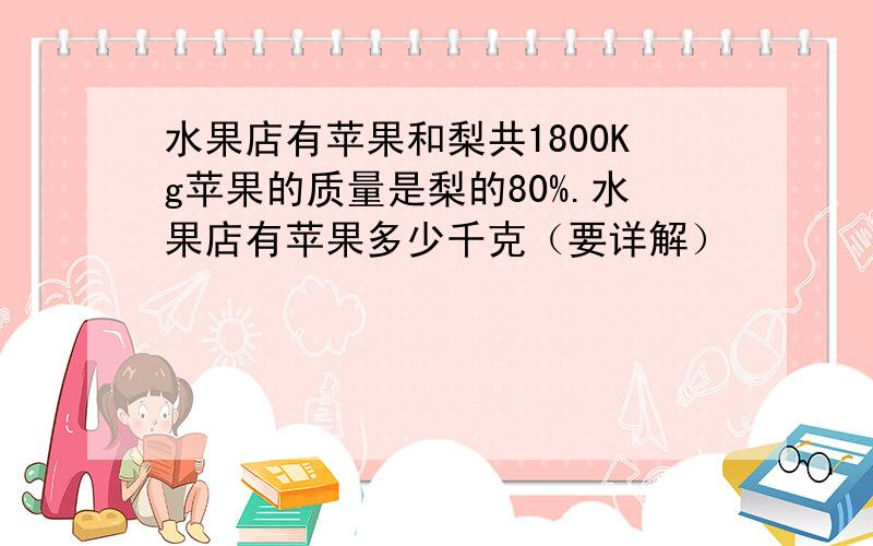 水果店有苹果和梨共1800Kg苹果的质量是梨的80%.水果店有苹果多少千克（要详解）