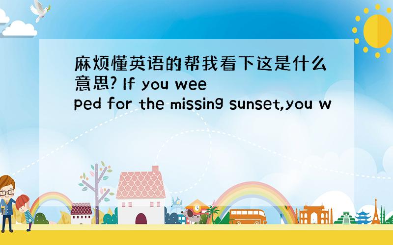 麻烦懂英语的帮我看下这是什么意思? If you weeped for the missing sunset,you w