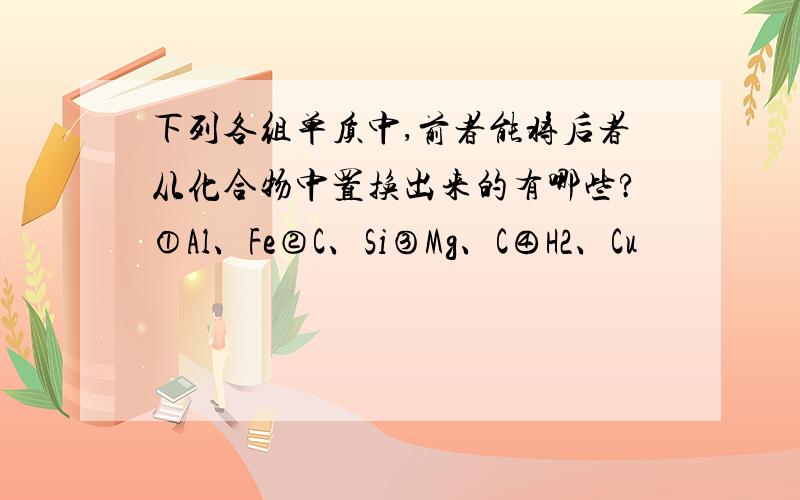 下列各组单质中,前者能将后者从化合物中置换出来的有哪些?①Al、Fe②C、Si③Mg、C④H2、Cu