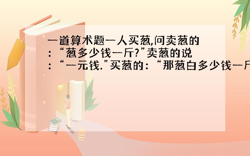 一道算术题一人买葱,问卖葱的：“葱多少钱一斤?”卖葱的说：“一元钱.”买葱的：“那葱白多少钱一斤,葱叶多少钱一斤?”卖葱