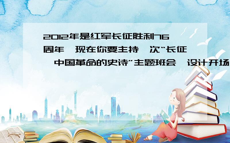 2012年是红军长征胜利76周年,现在你要主持一次“长征,中国革命的史诗”主题班会,设计开场白