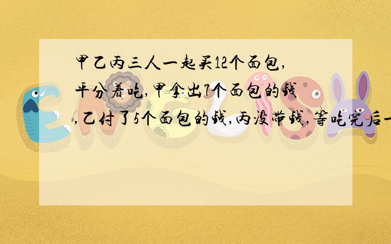 甲乙丙三人一起买12个面包,平分着吃,甲拿出7个面包的钱,乙付了5个面包的钱,丙没带钱,等吃完后一算,