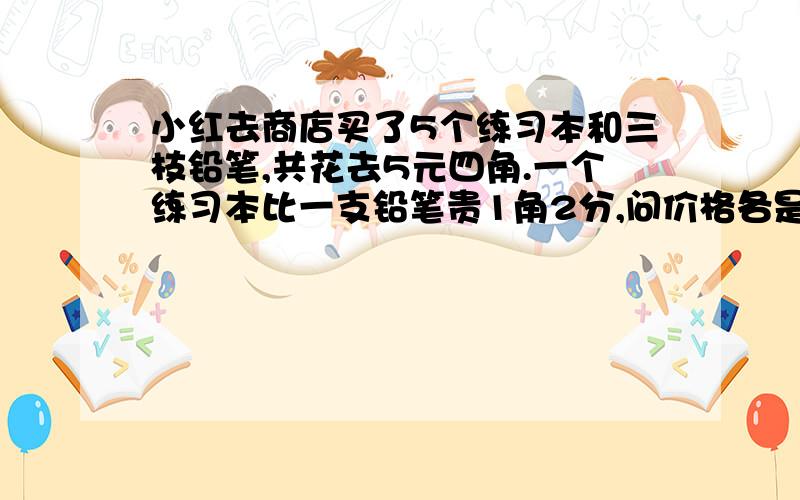 小红去商店买了5个练习本和三枝铅笔,共花去5元四角.一个练习本比一支铅笔贵1角2分,问价格各是多少