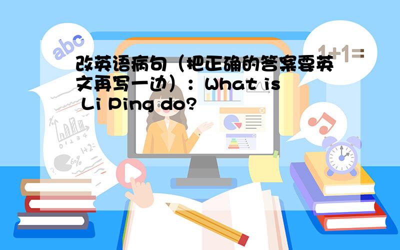 改英语病句（把正确的答案要英文再写一边）：What is Li Ping do?