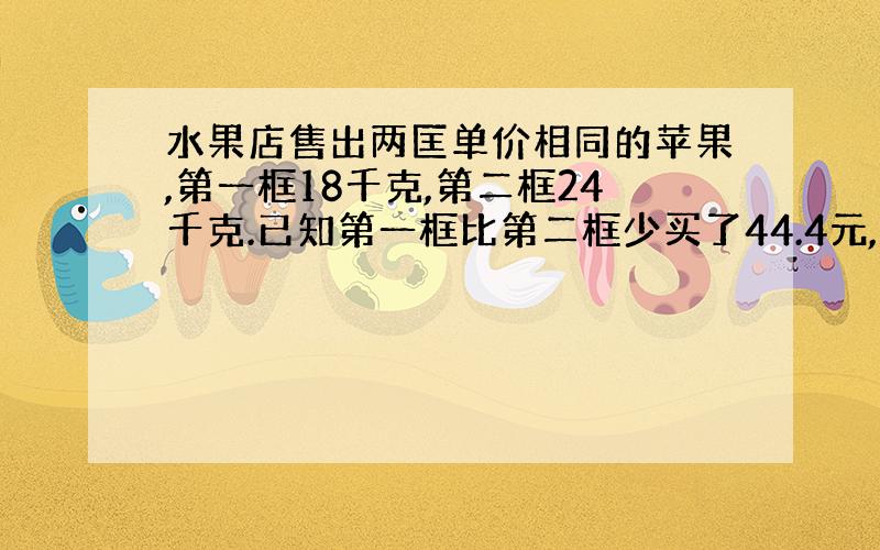 水果店售出两匡单价相同的苹果,第一框18千克,第二框24千克.已知第一框比第二框少买了44.4元,这两筐苹果