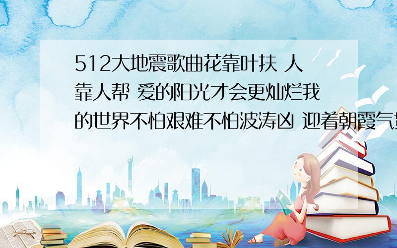 512大地震歌曲花靠叶扶 人靠人帮 爱的阳光才会更灿烂我的世界不怕艰难不怕波涛凶 迎着朝霞气贯长虹.