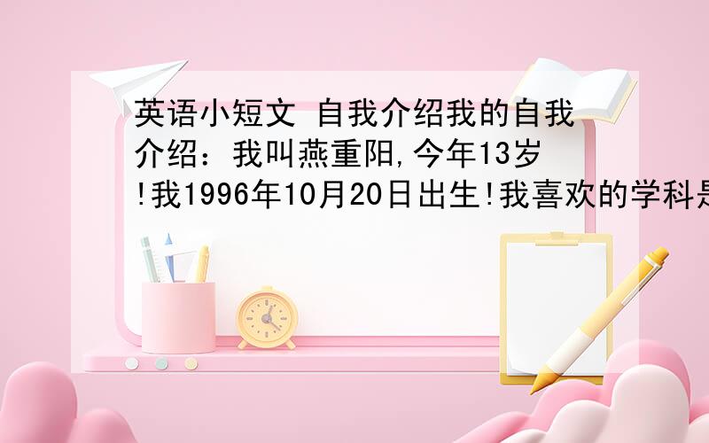 英语小短文 自我介绍我的自我介绍：我叫燕重阳,今年13岁!我1996年10月20日出生!我喜欢的学科是语文!我特别喜欢踢