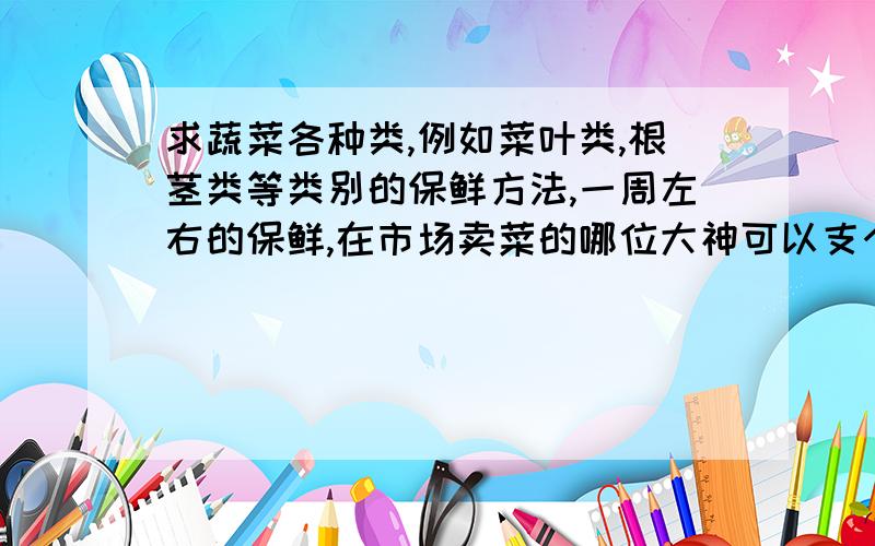求蔬菜各种类,例如菜叶类,根茎类等类别的保鲜方法,一周左右的保鲜,在市场卖菜的哪位大神可以支个招? 谢了!