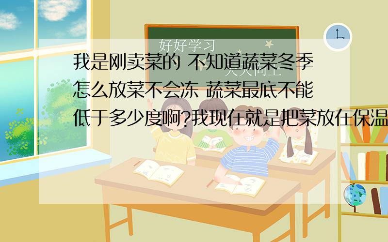 我是刚卖菜的 不知道蔬菜冬季怎么放菜不会冻 蔬菜最底不能低于多少度啊?我现在就是把菜放在保温箱里了,把菜放在架子上,然后