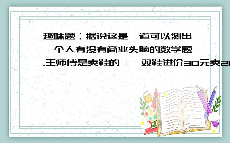 趣味题：据说这是一道可以测出一个人有没有商业头脑的数学题.王师傅是卖鞋的,一双鞋进价30元卖20元,顾客来买鞋给了张50