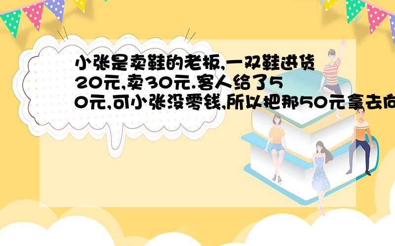 小张是卖鞋的老板,一双鞋进货20元,卖30元.客人给了50元,可小张没零钱,所以把那50元拿去向邻居换五...