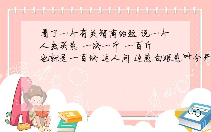 看了一个有关智商的题 说一个人去买葱 一块一斤 一百斤 也就是一百块 这人问 这葱白跟葱叶分开卖吗 答葱白