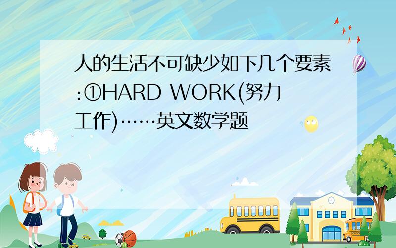 人的生活不可缺少如下几个要素:①HARD WORK(努力工作)……英文数学题