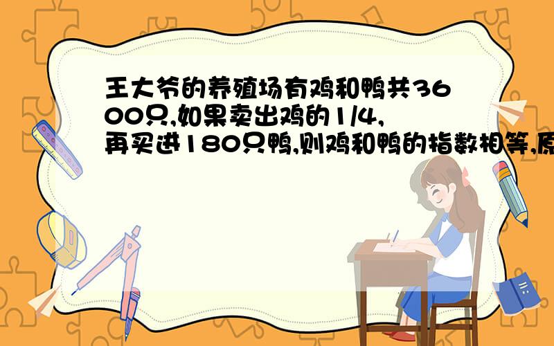 王大爷的养殖场有鸡和鸭共3600只,如果卖出鸡的1/4,再买进180只鸭,则鸡和鸭的指数相等,原来有鸡和鸭各多少只?