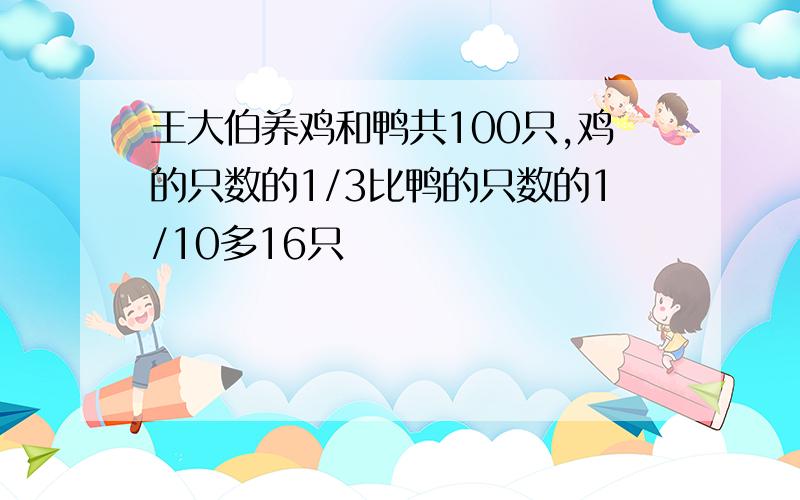 王大伯养鸡和鸭共100只,鸡的只数的1/3比鸭的只数的1/10多16只