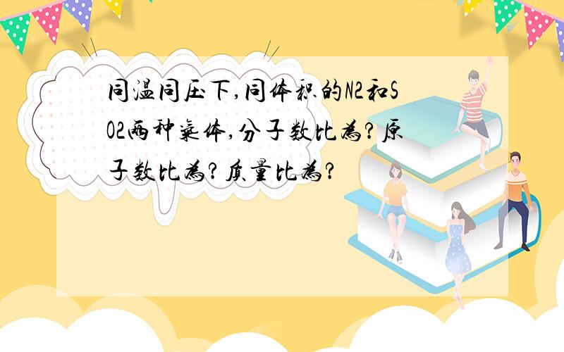 同温同压下,同体积的N2和SO2两种气体,分子数比为?原子数比为?质量比为?