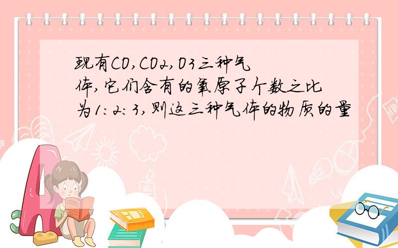 现有CO,CO2,O3三种气体,它们含有的氧原子个数之比为1:2:3,则这三种气体的物质的量