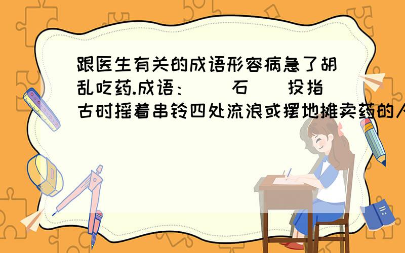 跟医生有关的成语形容病急了胡乱吃药.成语：__石__投指古时摇着串铃四处流浪或摆地摊卖药的人.成语：__湖__中粤语中指