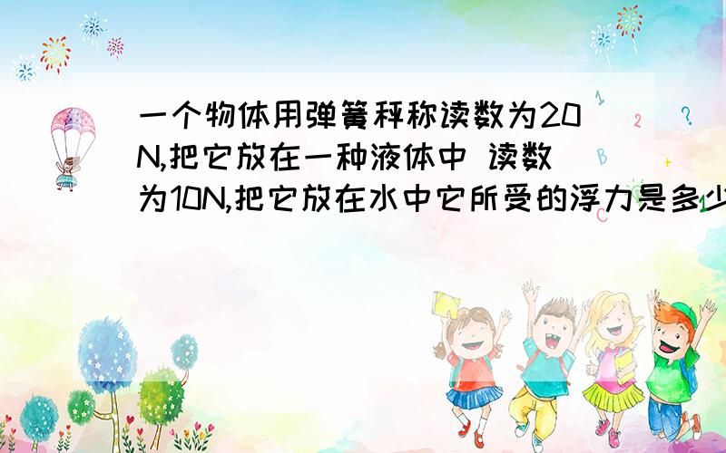 一个物体用弹簧秤称读数为20N,把它放在一种液体中 读数为10N,把它放在水中它所受的浮力是多少?