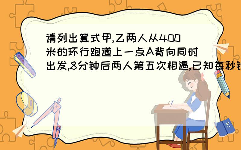 请列出算式甲,乙两人从400米的环行跑道上一点A背向同时出发,8分钟后两人第五次相遇,已知每秒钟甲比乙多走0.1米,那么