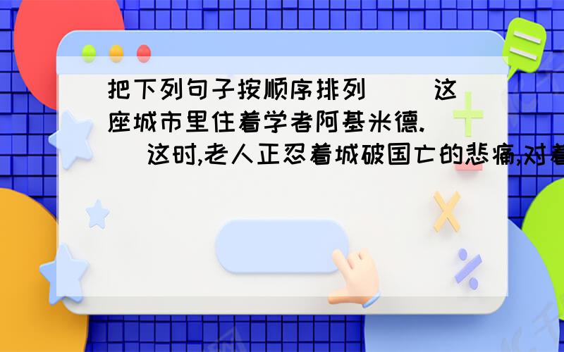 把下列句子按顺序排列（ ）这座城市里住着学者阿基米德.（ ）这时,老人正忍着城破国亡的悲痛,对着面前沙盘上的曲线沉思.（