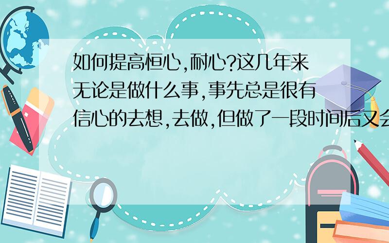 如何提高恒心,耐心?这几年来无论是做什么事,事先总是很有信心的去想,去做,但做了一段时间后又会感觉很累,有点心恢意冷.难